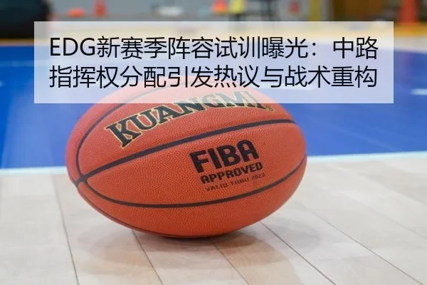 EDG新赛季阵容试训曝光：中路指挥权分配引发热议与战术重构